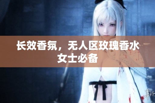 长效香氛，无人区玫瑰香水女士必备
