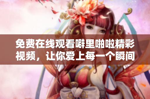 免费在线观看噼里啪啦精彩视频，让你爱上每一个瞬间！