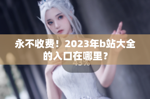 永不收费！2023年b站大全的入口在哪里？