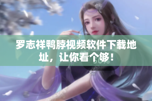 罗志祥鸭脖视频软件下载地址，让你看个够！