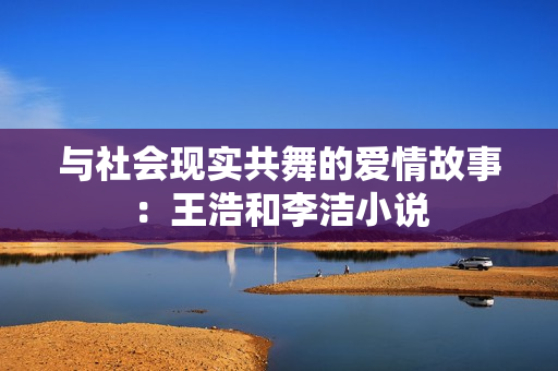 与社会现实共舞的爱情故事：王浩和李洁小说