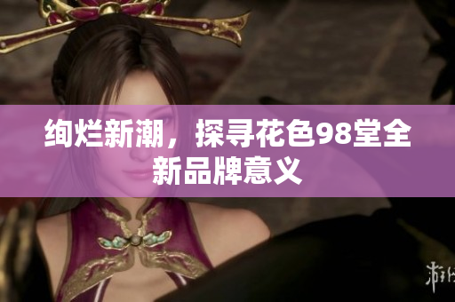 绚烂新潮，探寻花色98堂全新品牌意义
