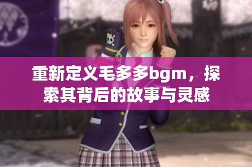 重新定义毛多多bgm，探索其背后的故事与灵感