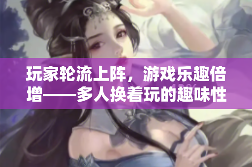 玩家轮流上阵，游戏乐趣倍增——多人换着玩的趣味性