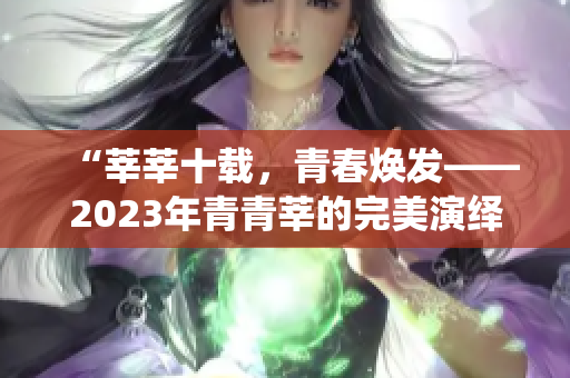 “莘莘十载，青春焕发——2023年青青莘的完美演绎”