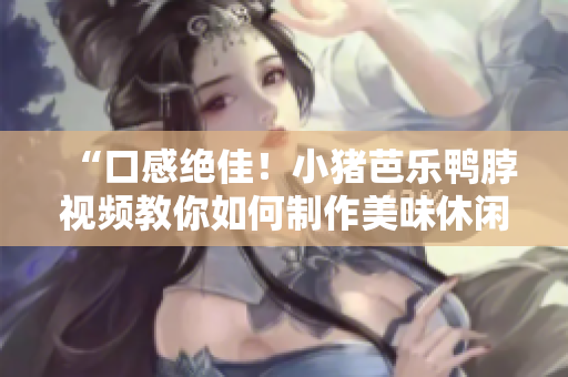 “口感绝佳！小猪芭乐鸭脖视频教你如何制作美味休闲零食”