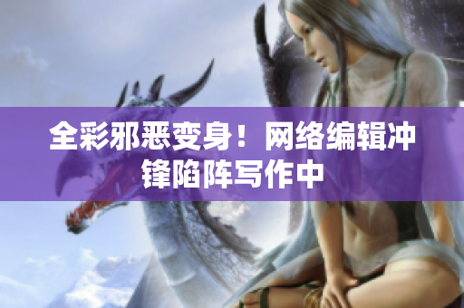 全彩邪恶变身！网络编辑冲锋陷阵写作中