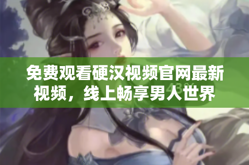 免费观看硬汉视频官网最新视频，线上畅享男人世界