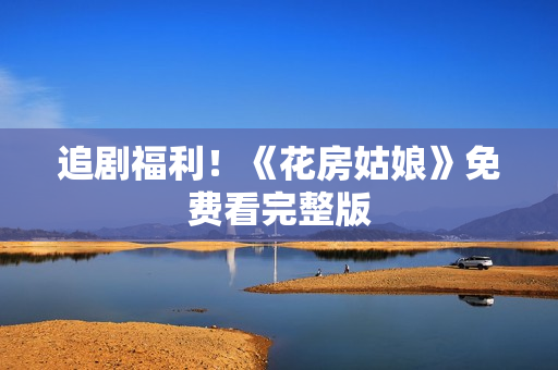 追剧福利！《花房姑娘》免费看完整版