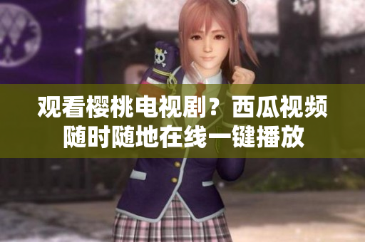 观看樱桃电视剧？西瓜视频随时随地在线一键播放