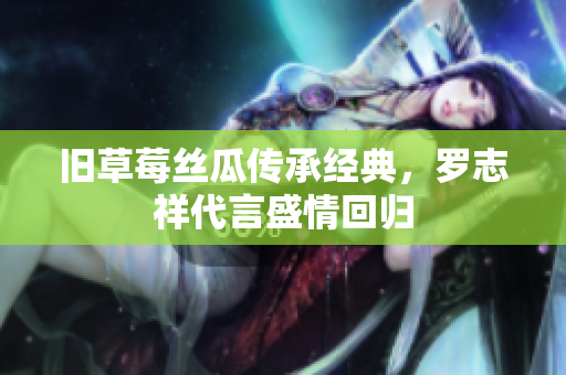 旧草莓丝瓜传承经典，罗志祥代言盛情回归