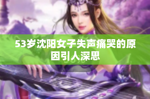 53岁沈阳女子失声痛哭的原因引人深思