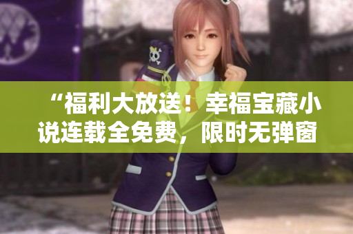 “福利大放送！幸福宝藏小说连载全免费，限时无弹窗阅读”