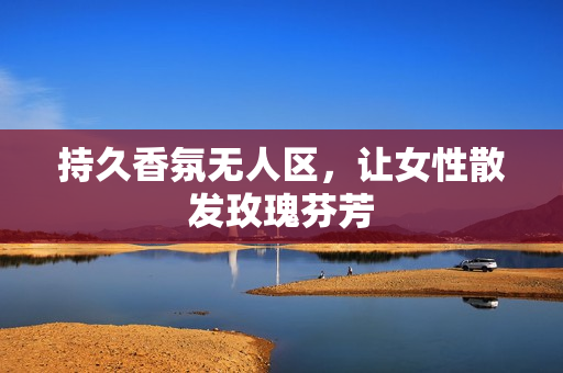 持久香氛无人区，让女性散发玫瑰芬芳