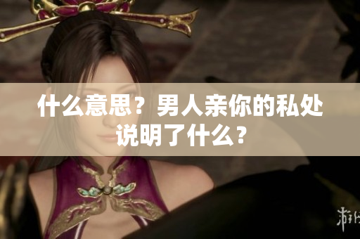 什么意思？男人亲你的私处说明了什么？