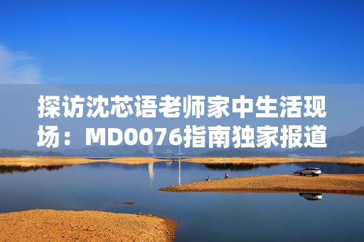 探访沈芯语老师家中生活现场：MD0076指南独家报道