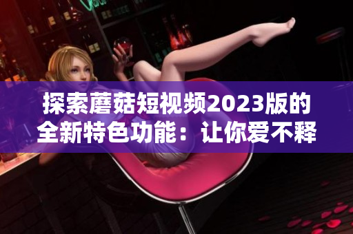 探索蘑菇短视频2023版的全新特色功能：让你爱不释手