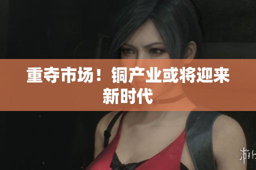 重夺市场！铜产业或将迎来新时代