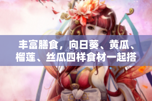 丰富膳食，向日葵、黄瓜、榴莲、丝瓜四样食材一起搭配！