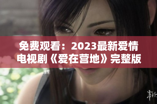 免费观看：2023最新爱情电视剧《爱在营地》完整版