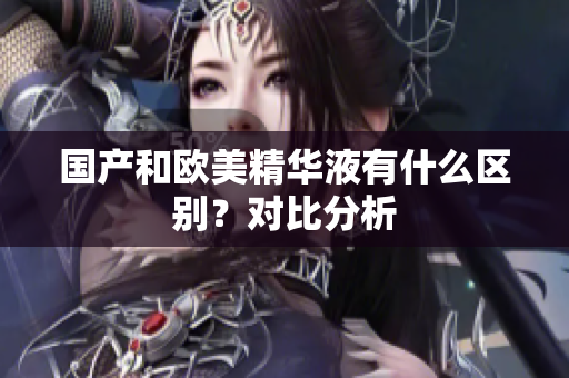 国产和欧美精华液有什么区别？对比分析