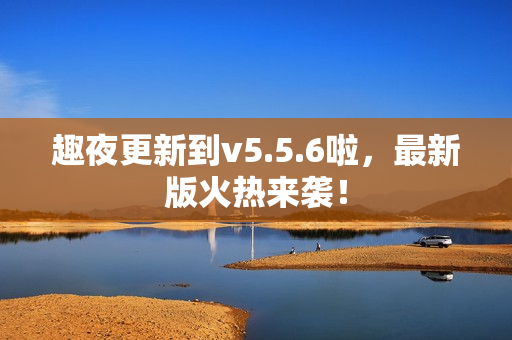 趣夜更新到v5.5.6啦，最新版火热来袭！