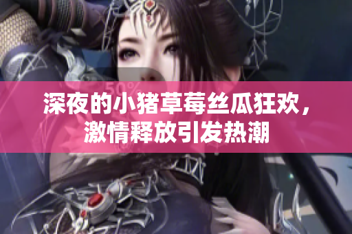 深夜的小猪草莓丝瓜狂欢，激情释放引发热潮