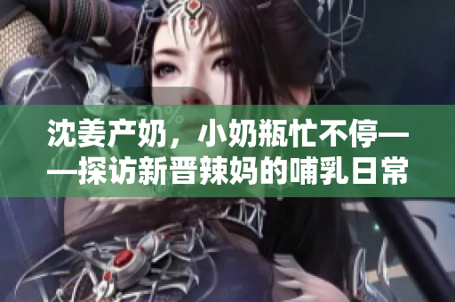 沈姜产奶，小奶瓶忙不停——探访新晋辣妈的哺乳日常。