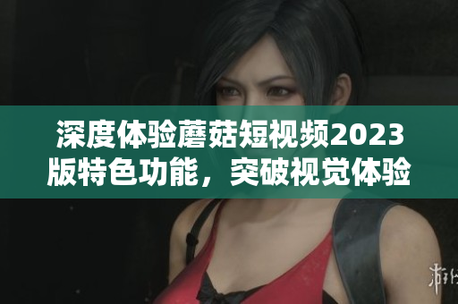 深度体验蘑菇短视频2023版特色功能，突破视觉体验新高度！