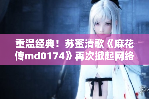重温经典！苏蜜清歌《麻花传md0174》再次掀起网络传颂