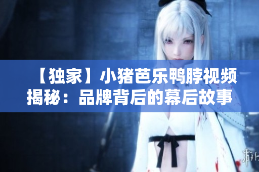 【独家】小猪芭乐鸭脖视频揭秘：品牌背后的幕后故事