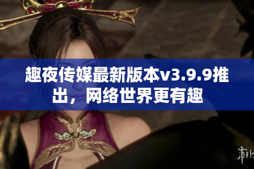 趣夜传媒最新版本v3.9.9推出，网络世界更有趣