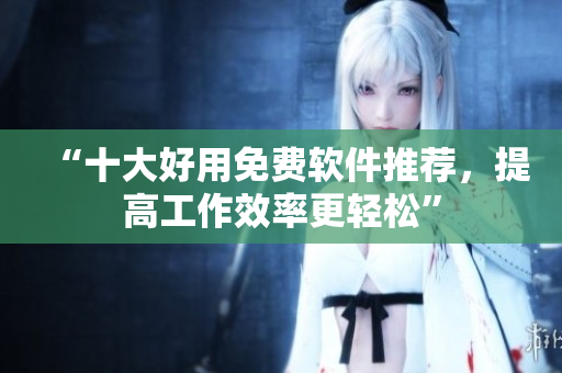 “十大好用免费软件推荐，提高工作效率更轻松”