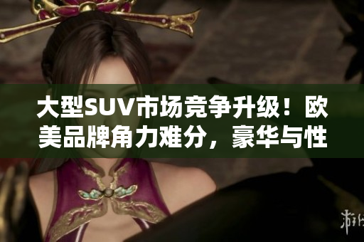 大型SUV市场竞争升级！欧美品牌角力难分，豪华与性能兼备