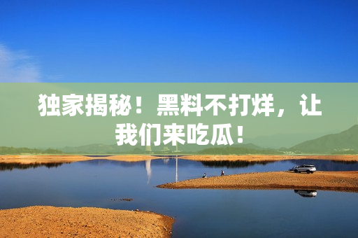 独家揭秘！黑料不打烊，让我们来吃瓜！