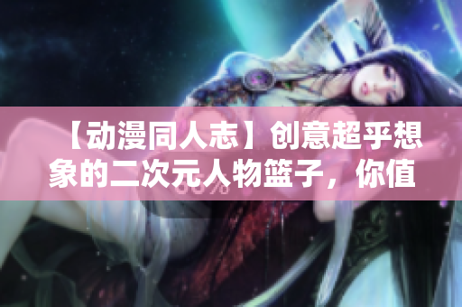 【动漫同人志】创意超乎想象的二次元人物篮子，你值得拥有！
