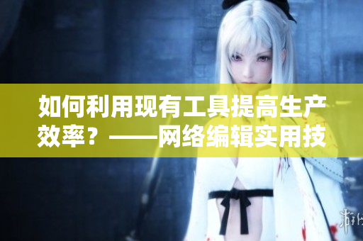 如何利用现有工具提高生产效率？——网络编辑实用技巧