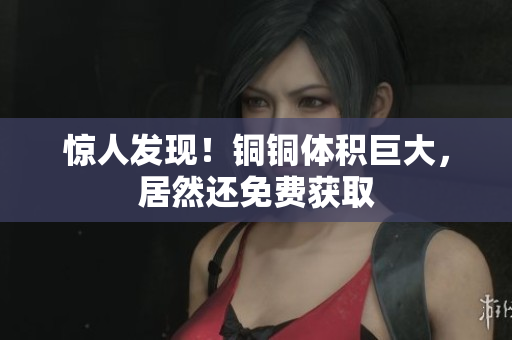 惊人发现！铜铜体积巨大，居然还免费获取