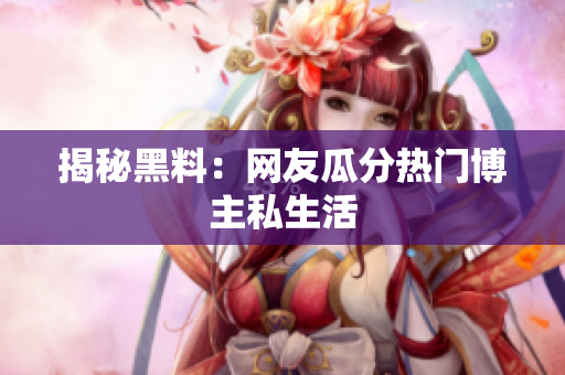 揭秘黑料：网友瓜分热门博主私生活
