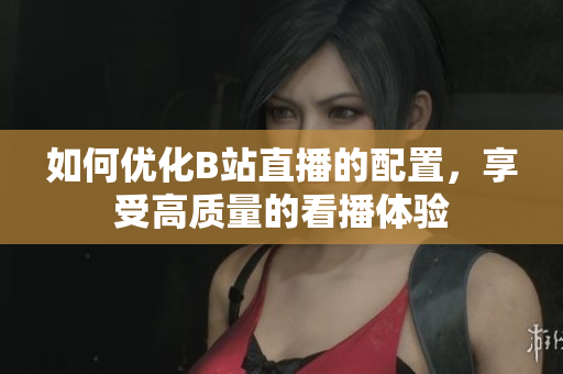 如何优化B站直播的配置，享受高质量的看播体验