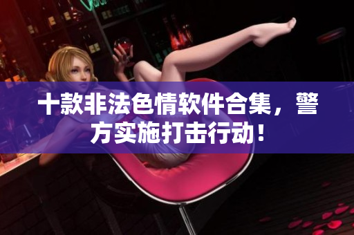十款非法色情软件合集，警方实施打击行动！