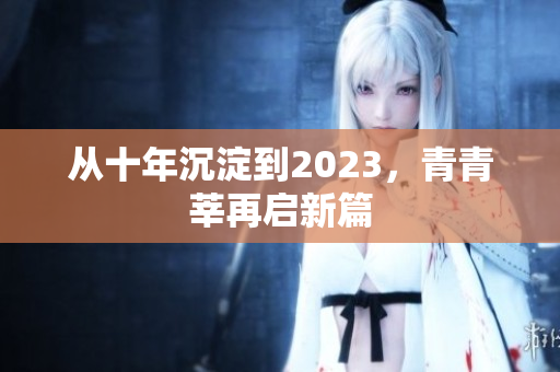 从十年沉淀到2023，青青莘再启新篇