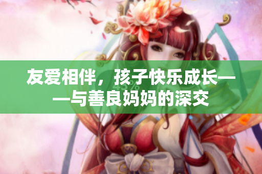 友爱相伴，孩子快乐成长——与善良妈妈的深交