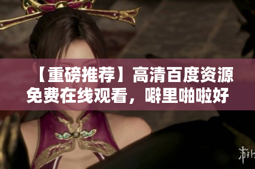 【重磅推荐】高清百度资源免费在线观看，噼里啪啦好剧任你选！