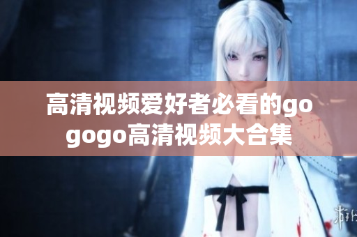 高清视频爱好者必看的gogogo高清视频大合集