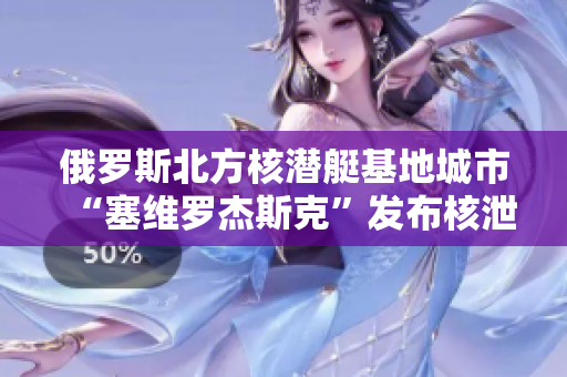 俄罗斯北方核潜艇基地城市“塞维罗杰斯克”发布核泄漏消息