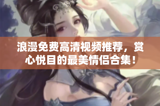 浪漫免费高清视频推荐，赏心悦目的最美情侣合集！