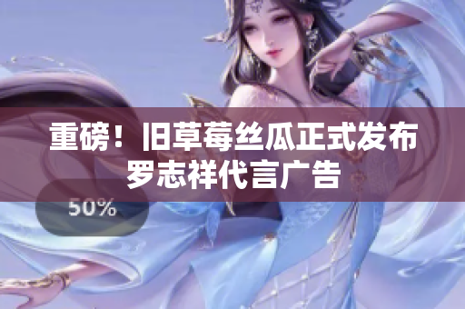 重磅！旧草莓丝瓜正式发布罗志祥代言广告