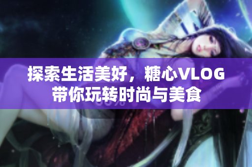 探索生活美好，糖心VLOG带你玩转时尚与美食