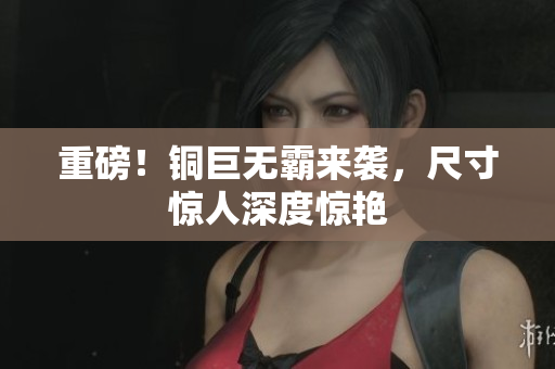 重磅！铜巨无霸来袭，尺寸惊人深度惊艳